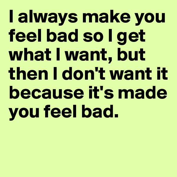 I always make you feel bad so I get what I want, but then I don't want it because it's made you feel bad.

