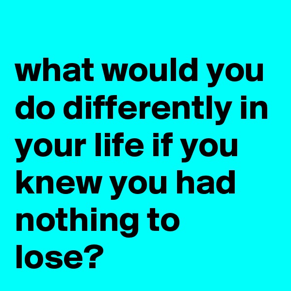 
what would you do differently in your life if you knew you had nothing to lose?