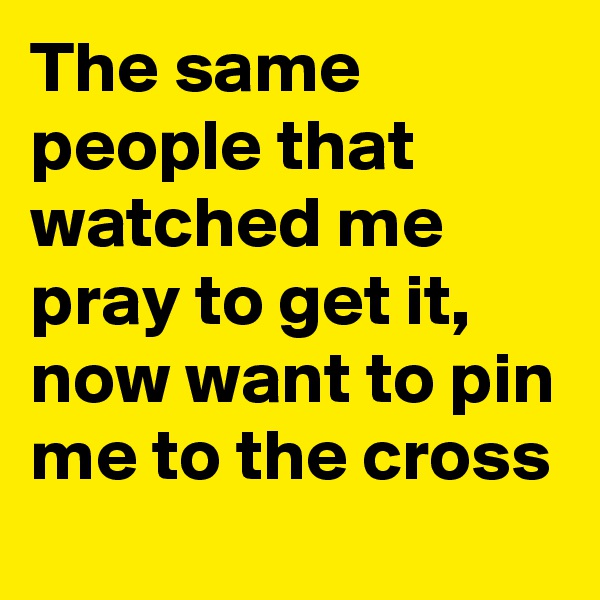 The same people that watched me pray to get it, now want to pin me to the cross