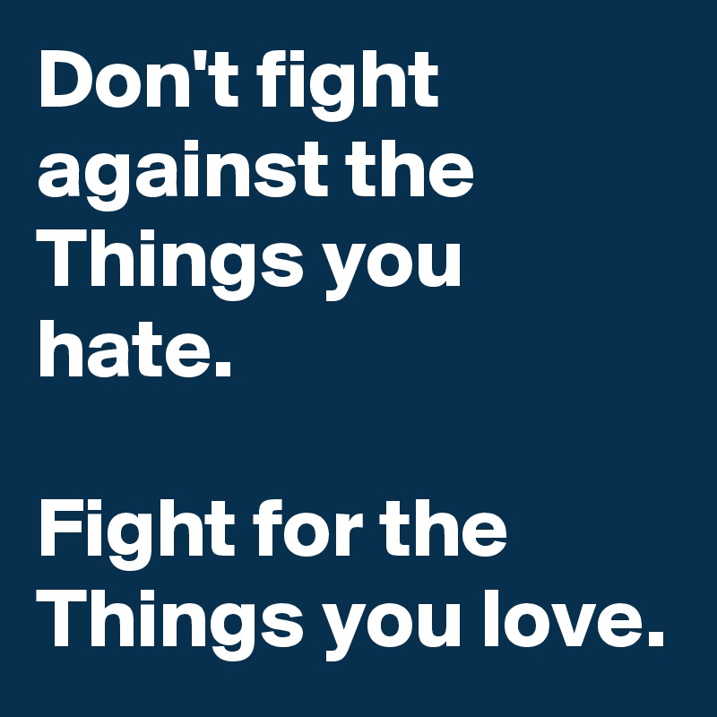Don't fight against the Things you hate.

Fight for the Things you love.