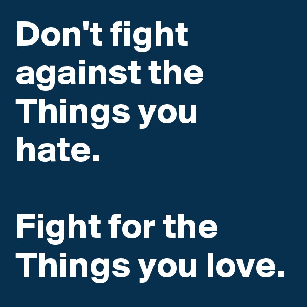 Don't fight against the Things you hate.

Fight for the Things you love.