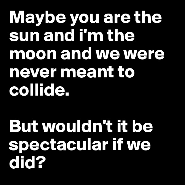 Maybe you are the sun and i'm the moon and we were never meant to collide.

But wouldn't it be spectacular if we did?