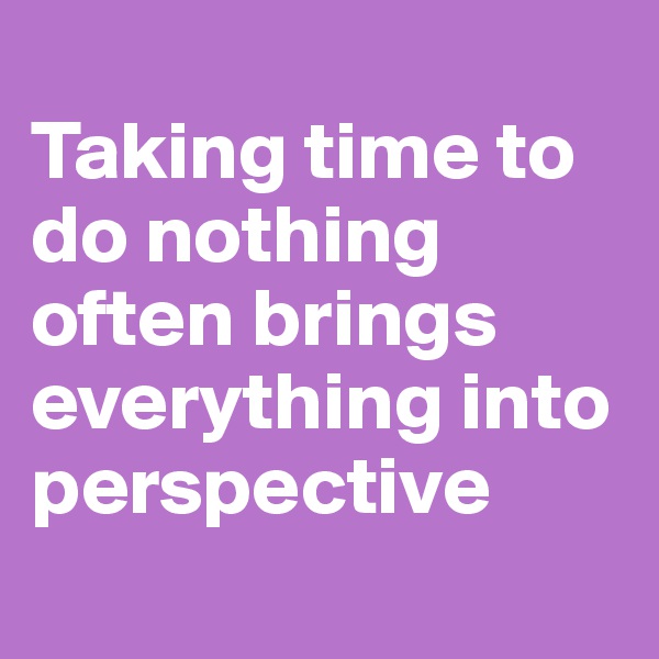 
Taking time to do nothing often brings everything into perspective
