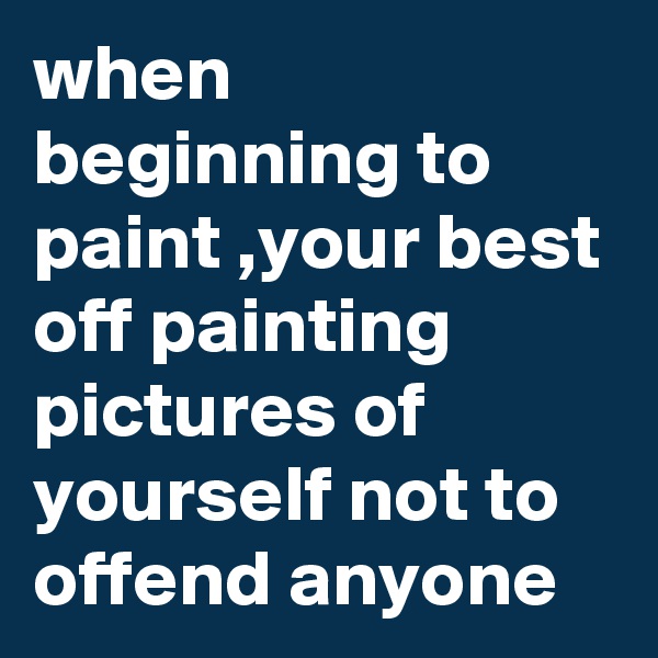when beginning to paint ,your best off painting pictures of yourself not to offend anyone