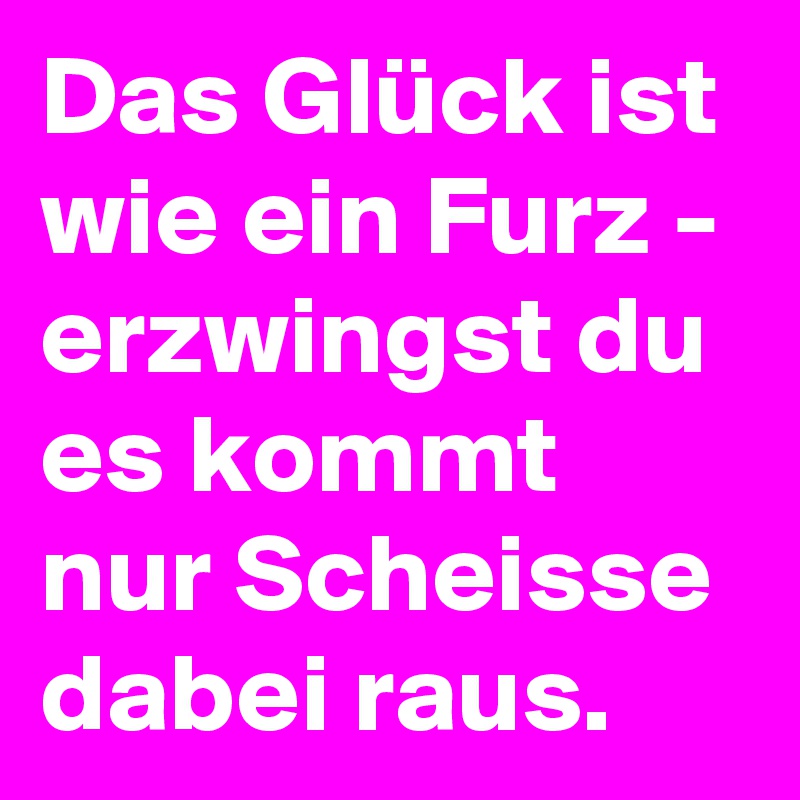 Das Glück ist wie ein Furz - erzwingst du es kommt nur Scheisse dabei raus.