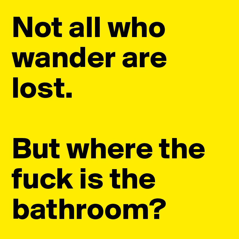 Not all who wander are lost.

But where the fuck is the bathroom?