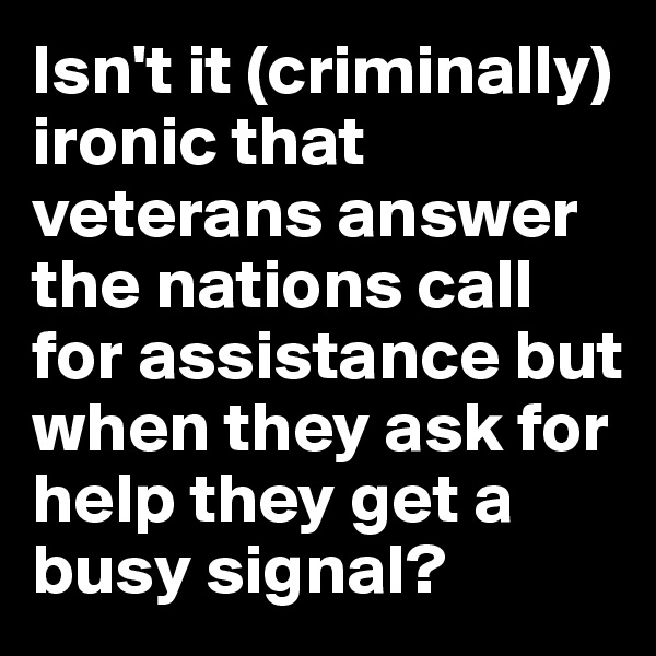 Isn't it (criminally) ironic that veterans answer the nations call for assistance but when they ask for help they get a busy signal?