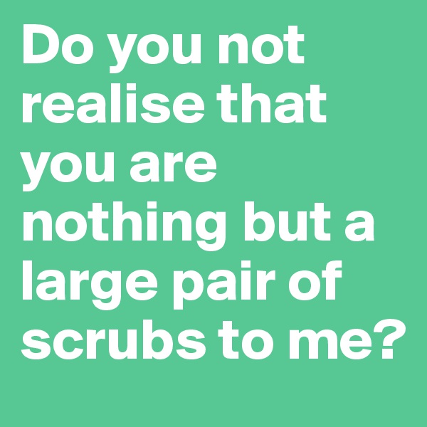 Do you not realise that you are nothing but a large pair of scrubs to me? 