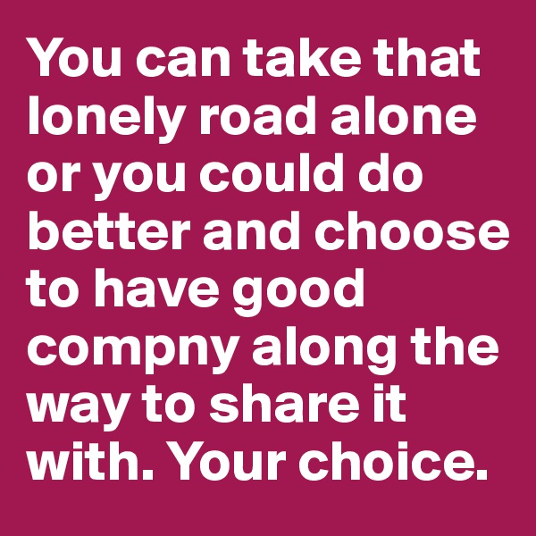 You can take that lonely road alone or you could do better and choose to have good compny along the way to share it with. Your choice.