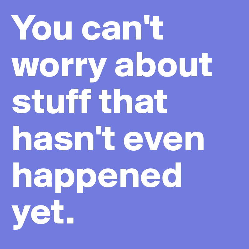 You can't worry about stuff that hasn't even happened yet.
