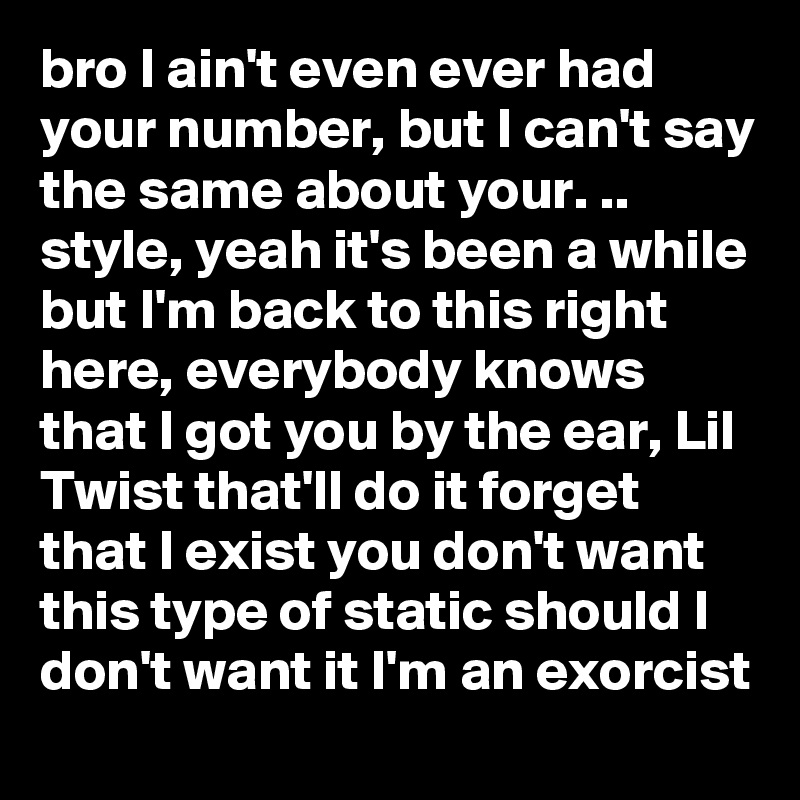 bro I ain't even ever had your number, but I can't say the same about your. .. 
style, yeah it's been a while but I'm back to this right here, everybody knows that I got you by the ear, Lil Twist that'll do it forget that I exist you don't want this type of static should I don't want it I'm an exorcist