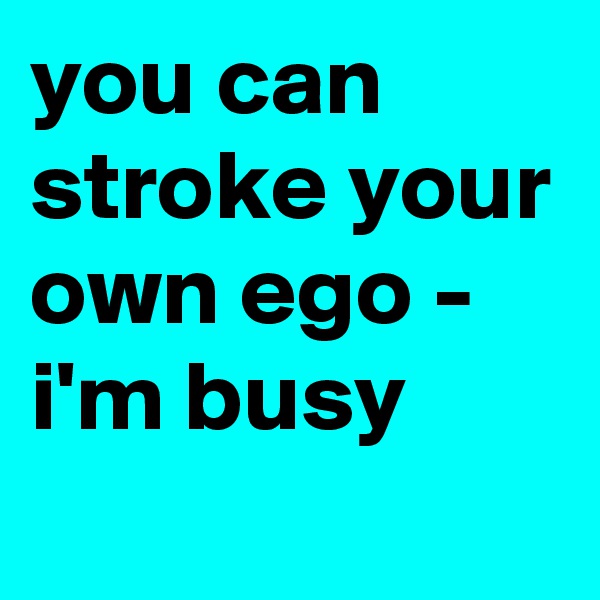 you can stroke your own ego - i'm busy
