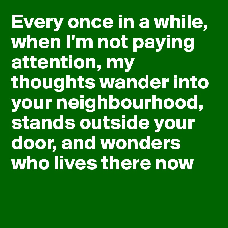 Every once in a while, when I'm not paying attention, my thoughts wander into your neighbourhood, stands outside your door, and wonders who lives there now

