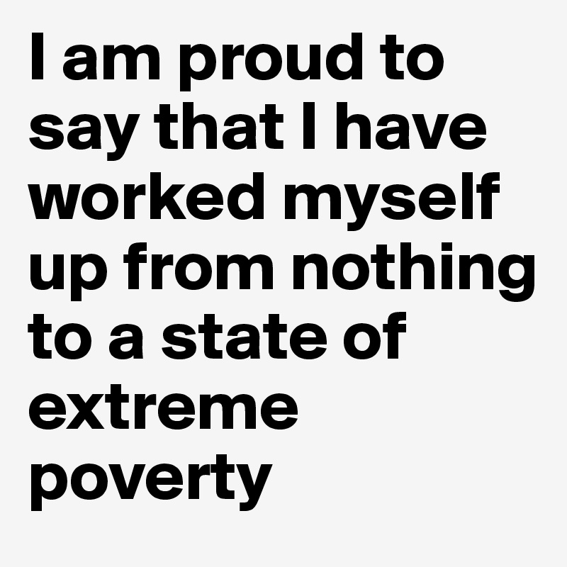 I am proud to say that I have worked myself up from nothing to a state of extreme poverty