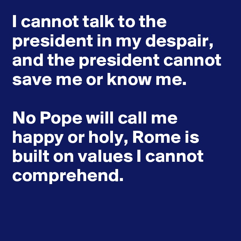 I cannot talk to the president in my despair, and the president cannot save me or know me.

No Pope will call me happy or holy, Rome is built on values I cannot comprehend.

  