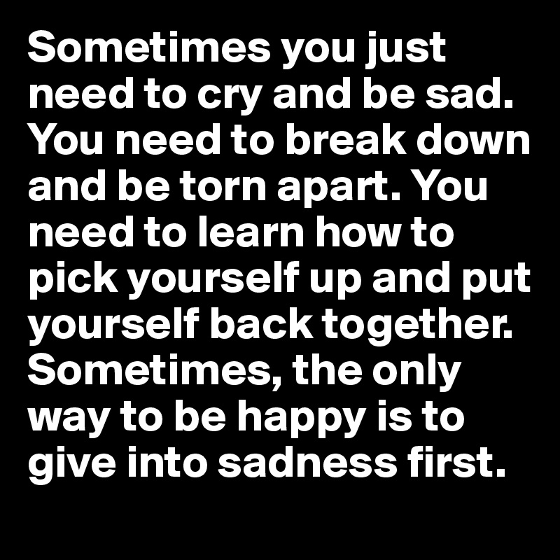 Sometimes you just need to cry and be sad. You need to break down and be torn apart. You need to learn how to pick yourself up and put yourself back together. Sometimes, the only way to be happy is to give into sadness first.