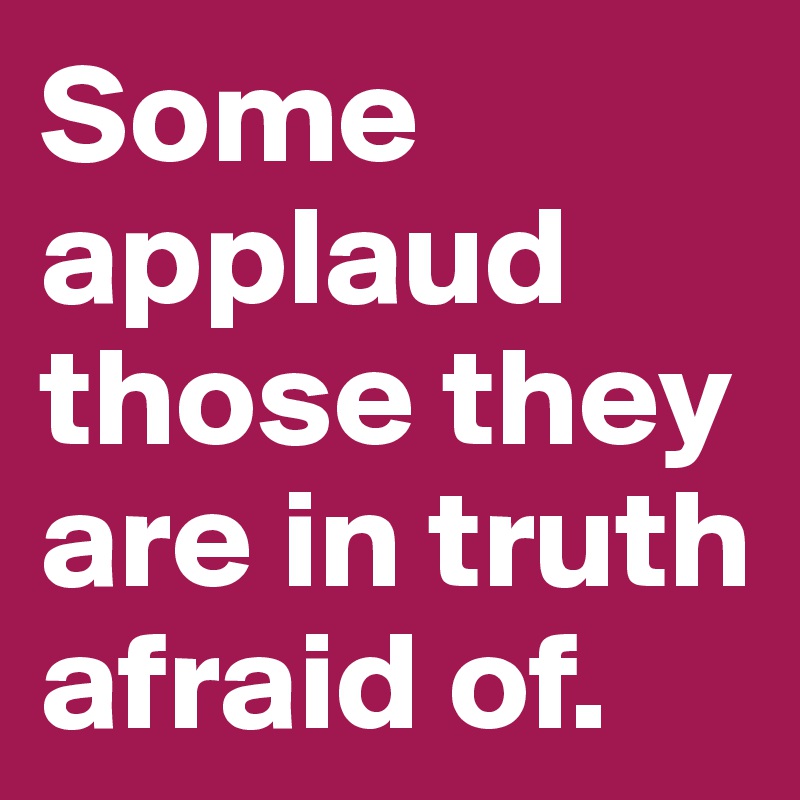 Some applaud those they are in truth afraid of.