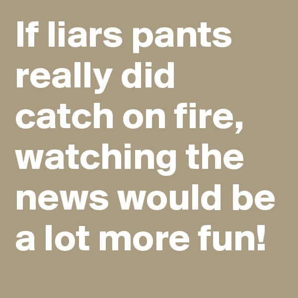 If liars pants really did catch on fire, watching the news would be a lot more fun!
