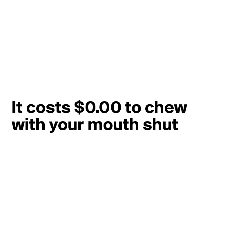 




It costs $0.00 to chew with your mouth shut




