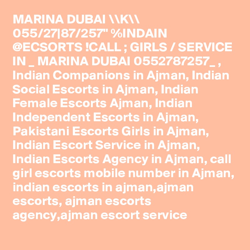 MARINA DUBAI \\K\\ 055/27|87/257" %INDAIN @ECSORTS !CALL ; GIRLS / SERVICE IN _ MARINA DUBAI 0552787257_ , Indian Companions in Ajman, Indian Social Escorts in Ajman, Indian Female Escorts Ajman, Indian Independent Escorts in Ajman, Pakistani Escorts Girls in Ajman, Indian Escort Service in Ajman, Indian Escorts Agency in Ajman, call girl escorts mobile number in Ajman, indian escorts in ajman,ajman escorts, ajman escorts agency,ajman escort service