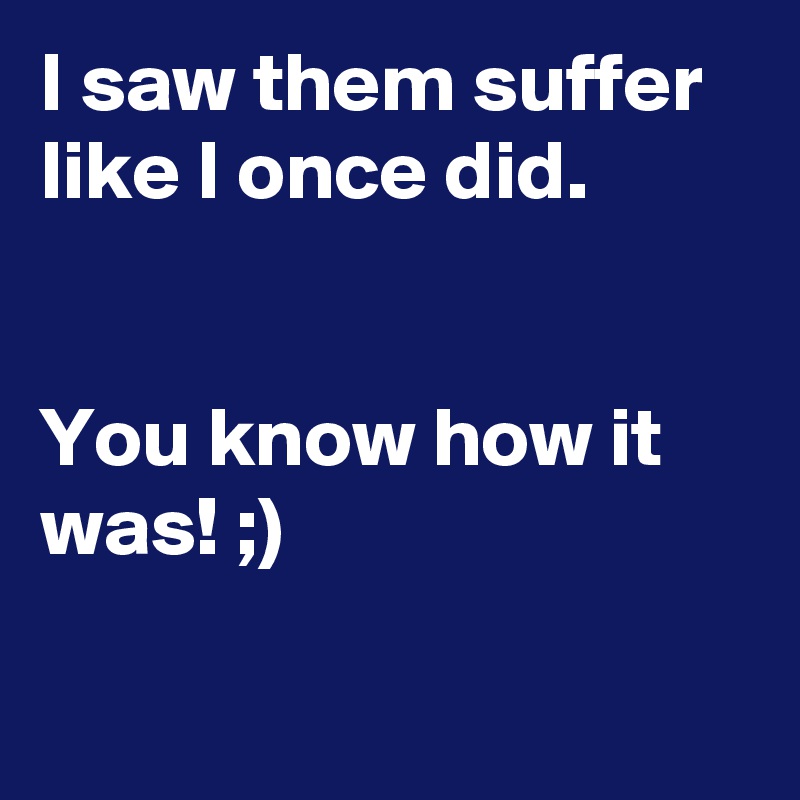 I saw them suffer like I once did.


You know how it was! ;)

