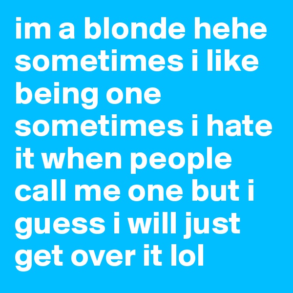 im a blonde hehe sometimes i like being one sometimes i hate it when people call me one but i guess i will just get over it lol 