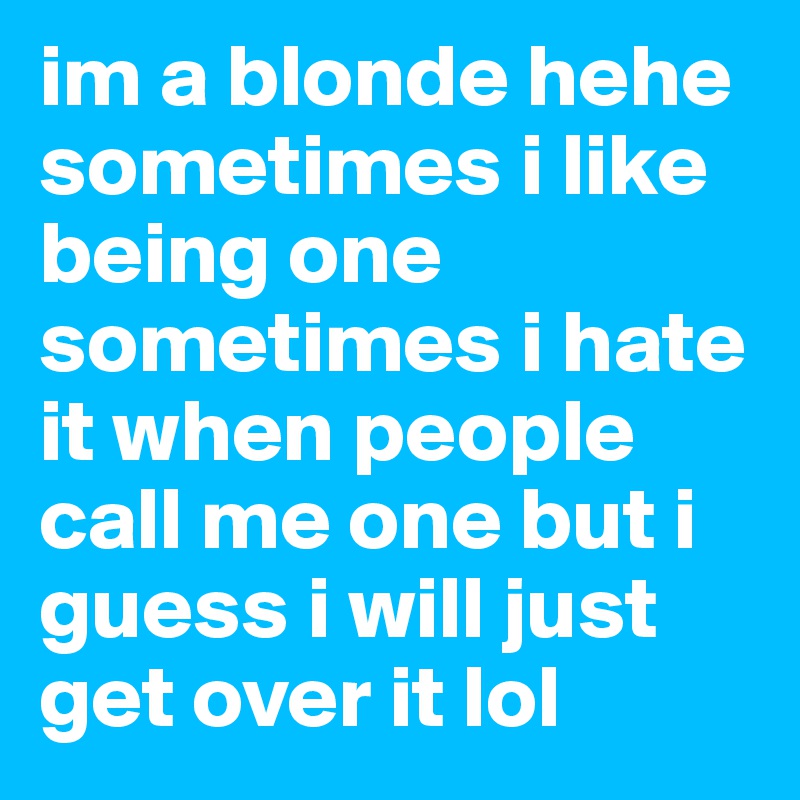 im a blonde hehe sometimes i like being one sometimes i hate it when people call me one but i guess i will just get over it lol 