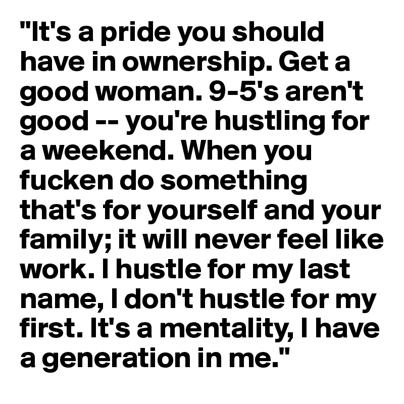 "It's a pride you should have in ownership. Get a good woman. 9-5's aren't good -- you're hustling for a weekend. When you fucken do something that's for yourself and your family; it will never feel like work. I hustle for my last name, I don't hustle for my first. It's a mentality, I have a generation in me."