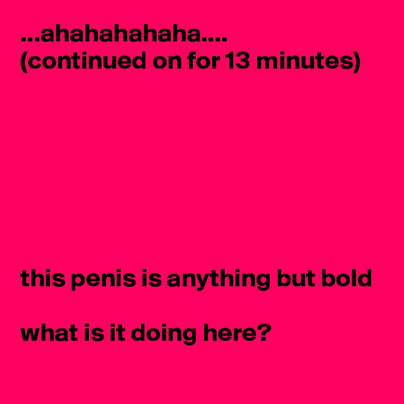 ...ahahahahaha....
(continued on for 13 minutes) 







this penis is anything but bold 

what is it doing here?