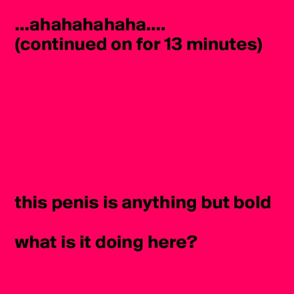 ...ahahahahaha....
(continued on for 13 minutes) 







this penis is anything but bold 

what is it doing here?