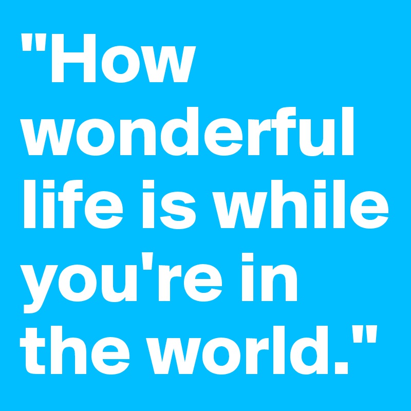 "How wonderful life is while you're in the world."