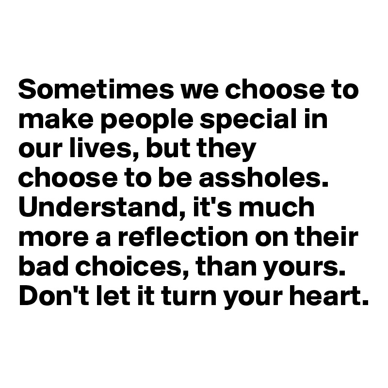 

Sometimes we choose to make people special in our lives, but they 
choose to be assholes. Understand, it's much more a reflection on their bad choices, than yours. Don't let it turn your heart.
