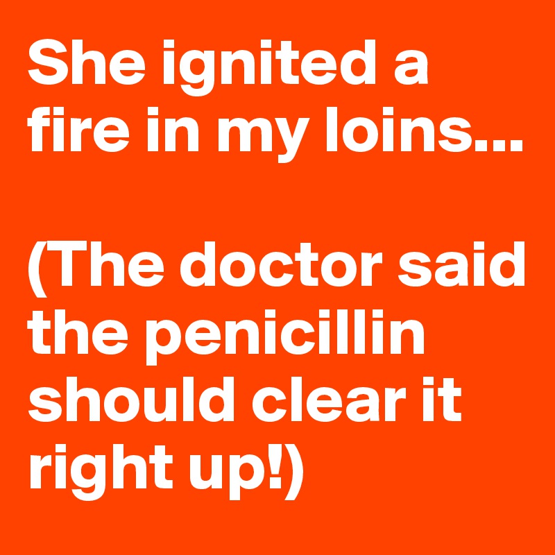 She ignited a fire in my loins...

(The doctor said the penicillin should clear it right up!)