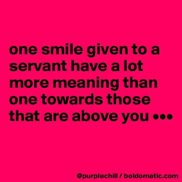 

one smile given to a servant have a lot more meaning than one towards those that are above you •••

