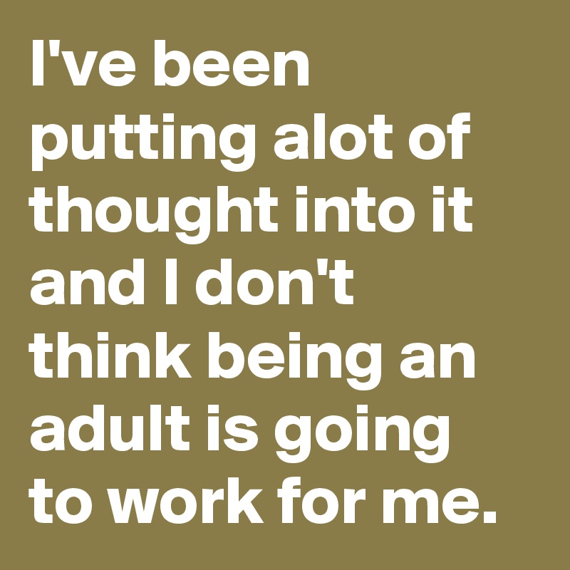 I've been putting alot of thought into it and I don't think being an adult is going to work for me.