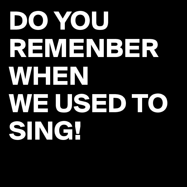 DO YOU REMENBER WHEN 
WE USED TO SING!
