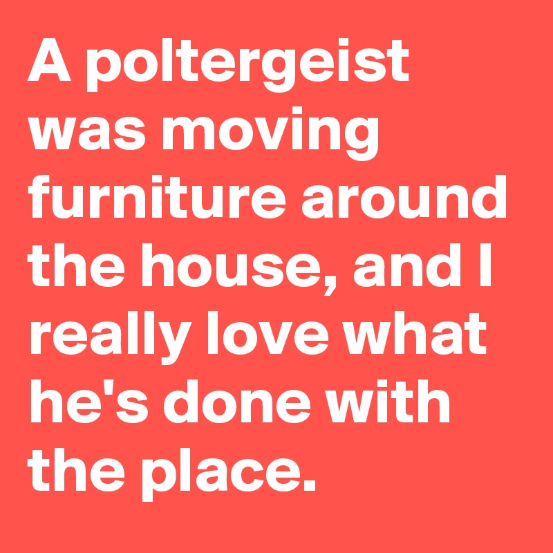 A poltergeist was moving furniture around the house, and I really love what he's done with the place.
