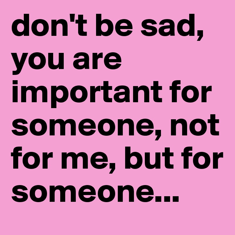 don't be sad, you are important for someone, not for me, but for someone...
