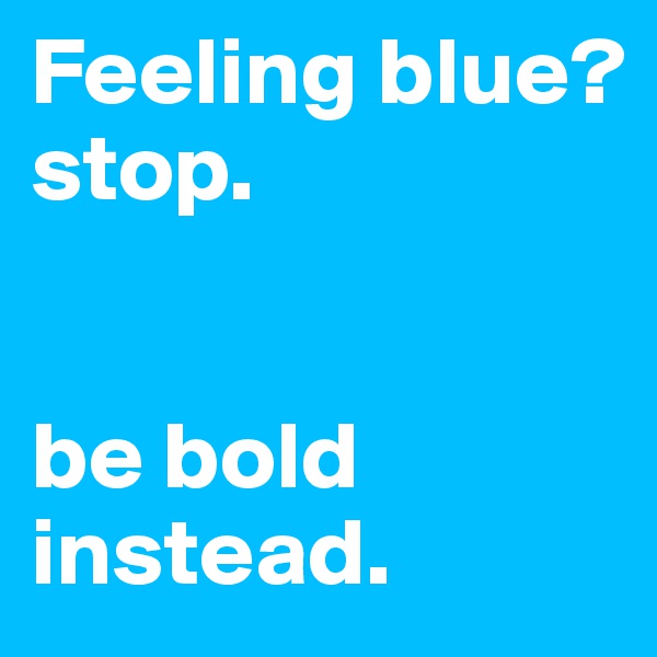 Feeling blue?
stop.


be bold instead.