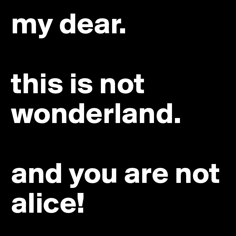 my dear.

this is not wonderland.

and you are not alice!