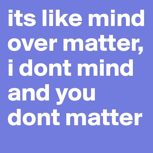 its like mind over matter, i dont mind and you dont matter