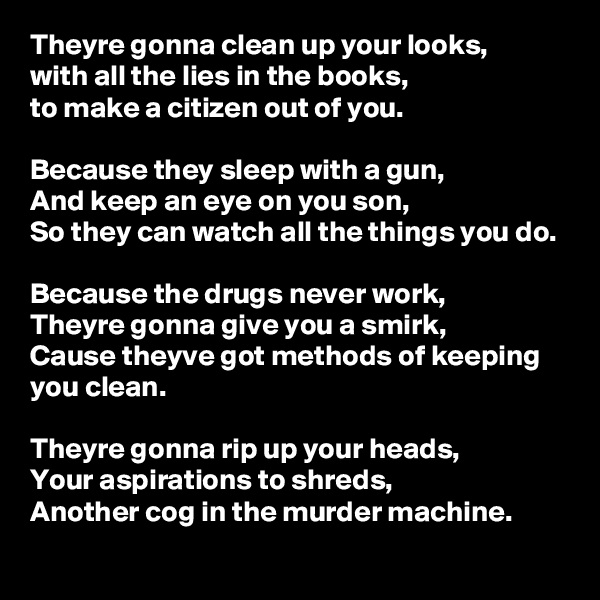 Theyre gonna clean up your looks, 
with all the lies in the books, 
to make a citizen out of you. 

Because they sleep with a gun,
And keep an eye on you son, 
So they can watch all the things you do.

Because the drugs never work,
Theyre gonna give you a smirk,
Cause theyve got methods of keeping you clean.

Theyre gonna rip up your heads,
Your aspirations to shreds, 
Another cog in the murder machine.
