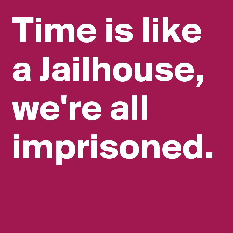 Time is like a Jailhouse, we're all imprisoned.