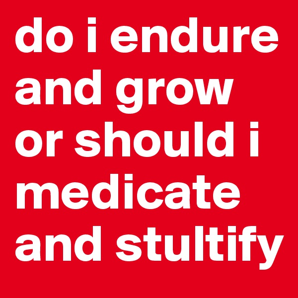 do i endure and grow or should i medicate and stultify