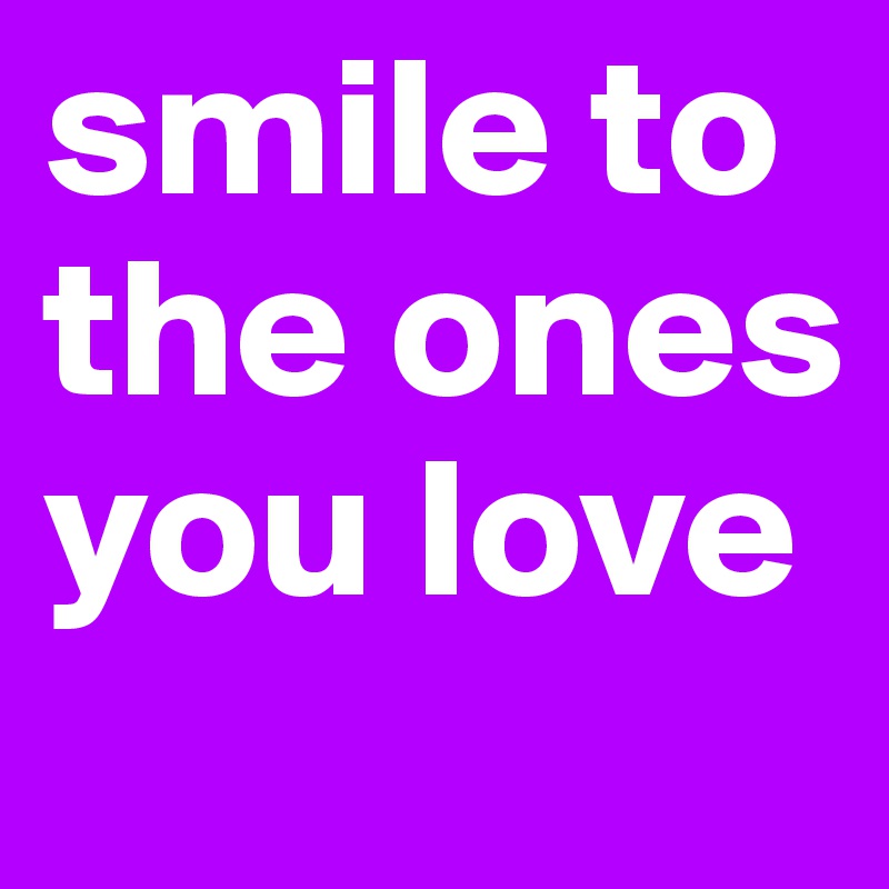 smile to the ones you love