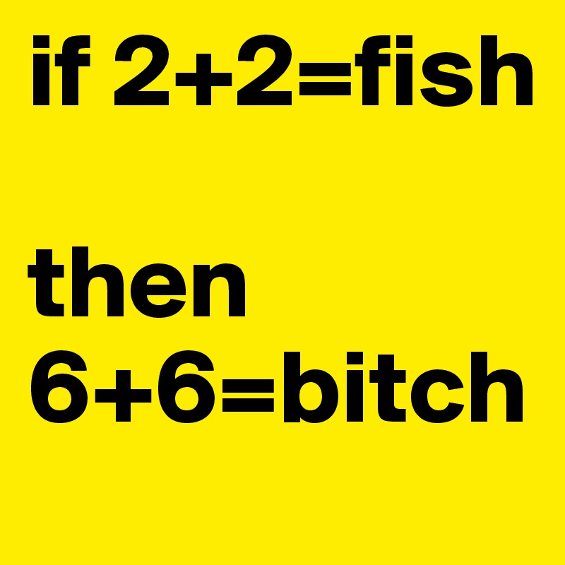 if 2+2=fish

then 6+6=bitch