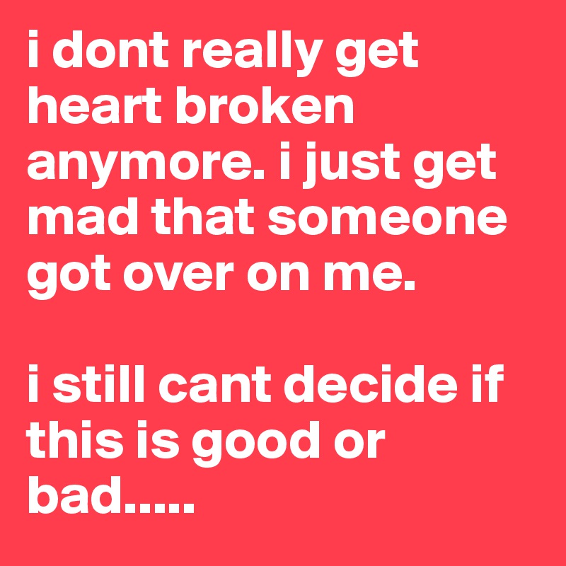 i dont really get heart broken anymore. i just get mad that someone got over on me. 

i still cant decide if this is good or bad.....