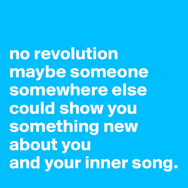 

no revolution maybe someone somewhere else
could show you something new
about you
and your inner song.