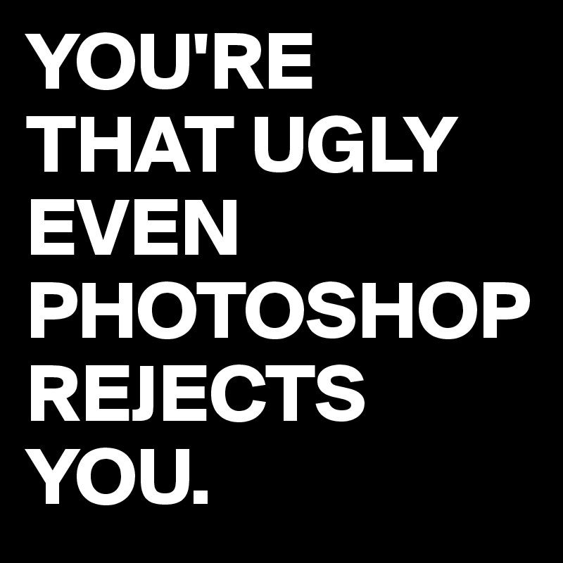 YOU'RE THAT UGLY EVEN PHOTOSHOP REJECTS YOU.