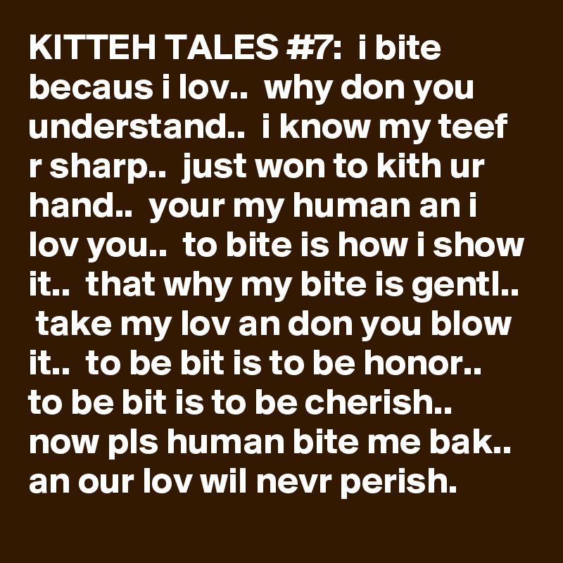 KITTEH TALES #7:  i bite becaus i lov..  why don you understand..  i know my teef r sharp..  just won to kith ur hand..  your my human an i lov you..  to bite is how i show it..  that why my bite is gentl..  take my lov an don you blow it..  to be bit is to be honor..  to be bit is to be cherish..  now pls human bite me bak..  an our lov wil nevr perish. 